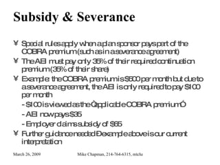 Subsidy & Severance Special rules apply when a plan sponsor pays part of the COBRA premium (such as in a severance agreement) The AEI must pay only 35% of their required continuation premium (35% of their share) Example: the COBRA premium is $500 per month but due to a severance agreement, the AEI is only required to pay $100 per month - $100 is viewed as the “applicable COBRA premium” - AEI now pays $35 - Employer claims subsidy of $65 Further guidance needed – example above is our current interpretation 
