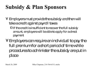 Subsidy & Plan Sponsors Employers must provide the subsidy and then will take a credit against payroll taxes If the credit is insufficient to recover the full subsidy amount, employers will be able to apply for a direct payment Employers can require an individual to pay the full premium for a short period of time while procedures to administer the subsidy are put in place 