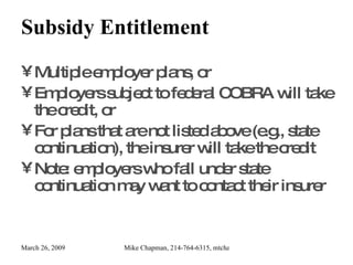 Subsidy Entitlement Multiple employer plans, or Employers subject to federal COBRA will take the credit, or For plans that are not listed above (e.g., state continuation), the insurer will take the credit Note: employers who fall under state continuation may want to contact their insurer 