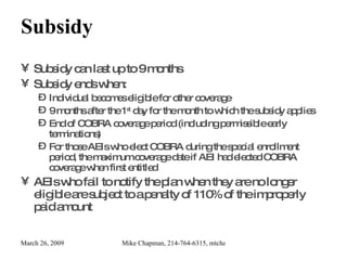 Subsidy Subsidy can last up to 9 months Subsidy ends when: Individual becomes eligible for other coverage 9 months after the 1 st  day for the month to which the subsidy applies End of COBRA coverage period   (including permissible early terminations) For those AEIs who elect COBRA during the special enrollment period, the maximum coverage date if AEI had elected COBRA coverage when first entitled AEIs who fail to notify the plan when they are no longer eligible are subject to a penalty of 110% of the improperly paid amount 