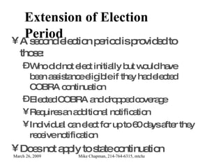 Extension of Election Period A second election period is provided to those: Who did not elect initially but would have been assistance eligible if they had elected COBRA continuation Elected COBRA and dropped coverage Requires an additional notification Individual can elect for up to 60 days after they receive notification Does not apply to state continuation 