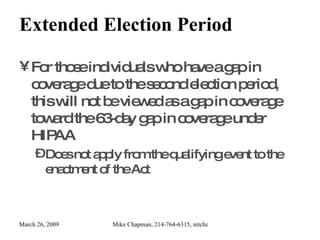 Extended Election Period For those individuals who have a gap in coverage due to the second election period, this will not be viewed as a gap in coverage toward the 63-day gap in coverage under HIPAA Does not apply from the qualifying event to the enactment of the Act 