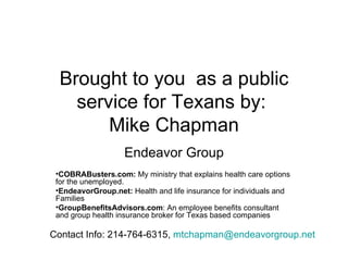 Brought to you  as a public service for Texans by:  Mike Chapman Endeavor Group COBRABusters.com:  My ministry that explains health care options for the unemployed. EndeavorGroup.net:  Health and life insurance for individuals and Families GroupBenefitsAdvisors.com : An employee benefits consultant and group health insurance broker for Texas based companies Contact Info: 214-764-6315,  [email_address]   