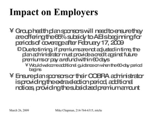 Impact on Employers Group health plan sponsors will need to ensure they are offering the 65% subsidy to AEIs beginning for periods of coverage after February 17, 2009 Due to timing, if premiums are not adjusted in time, the plan administrator must provide a credit against future premiums or pay a refund within 60 days Would welcome additional guidance on when the 60-day period begins Ensure plan sponsors or their COBRA administrator is providing the extra election period, additional notices, providing the subsidized premium amount 