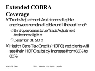Extended COBRA Coverage Trade Adjustment Assistance eligible employees remain eligible until the earlier of: Employee ceases to be Trade Adjustment Assistance eligible December 31, 2010 Health Care Tax Credit (HCTC) recipients will see their HCTC subsidy increase from 65% to 80% 
