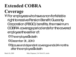 Extended COBRA Coverage For employees who have a non-forfeitable right to receive Pension Benefit Guaranty Corporation (PBGC) benefits, the maximum COBRA coverage period ends for the covered employee the earlier of: The employee’s death December 31, 2010 Spouse and dependent coverage ends 24 months after the employee’s death 