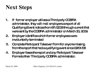 Next Steps If  former employer utilizes a Third party COBRA administrator, they will mail employers a report of all Qualifying Event notices from 9/1/2008 through current that were sent by the COBRA administrator on March 30, 2009. Employer identifies which former employees were involuntarily terminated  Complete Participant Takeover Form for anyone missing from the report that had a qualifying event since 09/01/08 Employer faxes the report and any Participant Takeover Forms to their Third party COBRA administrator. 