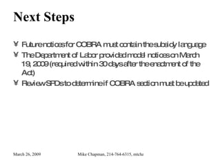 Next Steps Future notices for COBRA must contain the subsidy language The Department of Labor provided model notices on March 19, 2009 (required within 30 days after the enactment of the Act) Review SPDs to determine if COBRA section must be updated 