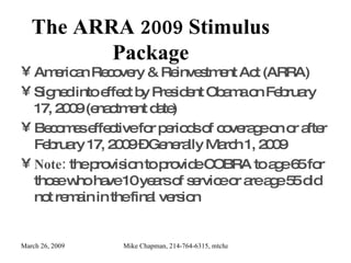 The ARRA 2009 Stimulus Package American Recovery & Reinvestment Act (ARRA) Signed into effect by President Obama on February 17, 2009 (enactment date) Becomes effective for periods of coverage on or after February 17, 2009 – Generally March 1, 2009 Note:  the provision to provide COBRA to age 65 for those who have 10 years of service or are age 55 did not remain in the final version 