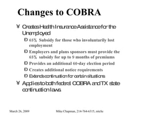 Changes to COBRA  Creates Health Insurance Assistance for the Unemployed 65% Subsidy for those who involuntarily lost employment Employers and plans sponsors must provide the 65% subsidy for up to 9 months of premiums Provides an additional 60-day election period Creates additional notice requirements Extends continuation for certain situations Applies to both federal COBRA and TX state continuation laws. 