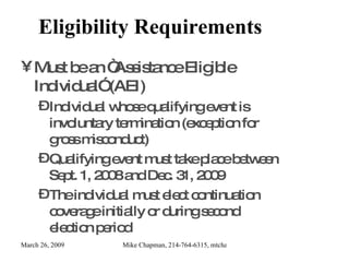 Eligibility Requirements Must be an “Assistance Eligible Individual” (AEI) Individual whose qualifying event is involuntary termination (exception for gross misconduct) Qualifying event must take place between Sept. 1, 2008 and Dec. 31, 2009 The individual must elect continuation coverage initially or during second election period 