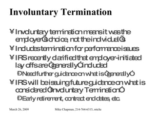 Involuntary Termination Involuntary termination means it was the employer’s choice, not the individual’s Includes termination for performance issues IRS recently clarified that employer-initiated lay offs are “generally” included Need further guidance on what is “generally” IRS will be issuing future guidance on what is considered “Involuntary Termination” Early retirement, contract end dates, etc. 
