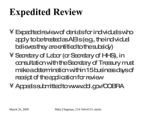 Expedited Review Expedited review of denials for individuals who apply to be treated as AEIs (e.g., the individual believes they are entitled to the subsidy) Secretary of Labor (or Secretary of HHS), in consultation with the Secretary of Treasury must make a determination within 15 business days of receipt of the application for review Appeals submitted to www.dol.gov/COBRA 