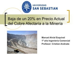 Baja de un 20% en Precio Actual del Cobre Afectaría a la Minería  Manuel Alvial Esquivel 1º año Ingeniería Comercial Profesor: Cristian Andrada 
