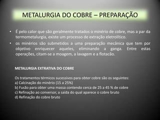METALURGIA DO COBRE – PREPARAÇÃO

• É pelo calor que são geralmente tratados o minério de cobre, mas a par da
  termometalurgia, existe um processo de extração eletrolítico.
• os minérios são submetidos a uma preparação mecânica que tem por
  objetivo enriquecer aqueles, eliminando a ganga. Entre estas
  operações, citam-se a moagem, a lavagem e a flotacão.


  METALURGIA EXTRATIVA DO COBRE

  Os tratamentos térmicos sucessivos para obter cobre são os seguintes:
  a) Calcinação do minério (15 a 25%)
  b) Fusão para obter uma massa contendo cerca de 25 a 45 % de cobre
  c) Refinação ao conversor, a saída do qual aparece o cobre bruto
  d) Refinação do cobre bruto
 