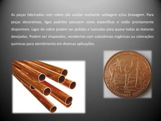 As peças fabricadas com cobre são unidas mediante soldagem e/ou brasagem. Para
peças decorativas, ligas padrões possuem cores específicas e estão prontamente
disponíveis. Ligas de cobre podem ser polidas e lustradas para quase todas as texturas
desejadas. Podem ser chapeados, recobertos com substâncias orgânicas ou colorações
químicas para atendimento em diversas aplicações.
 