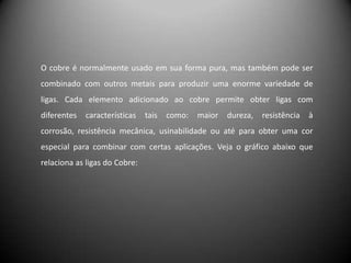 O cobre é normalmente usado em sua forma pura, mas também pode ser
combinado com outros metais para produzir uma enorme variedade de
ligas. Cada elemento adicionado ao cobre permite obter ligas com
diferentes   características   tais   como:   maior   dureza,   resistência   à
corrosão, resistência mecânica, usinabilidade ou até para obter uma cor
especial para combinar com certas aplicações. Veja o gráfico abaixo que
relaciona as ligas do Cobre:
 