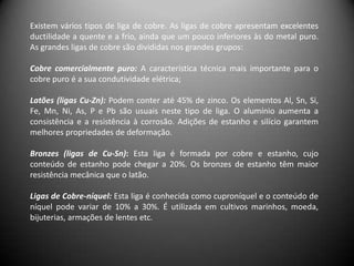 Existem vários tipos de liga de cobre. As ligas de cobre apresentam excelentes
ductilidade a quente e a frio, ainda que um pouco inferiores às do metal puro.
As grandes ligas de cobre são divididas nos grandes grupos:

Cobre comercialmente puro: A característica técnica mais importante para o
cobre puro é a sua condutividade elétrica;

Latões (ligas Cu-Zn): Podem conter até 45% de zinco. Os elementos Al, Sn, Si,
Fe, Mn, Ni, As, P e Pb são usuais neste tipo de liga. O alumínio aumenta a
consistência e a resistência à corrosão. Adições de estanho e silício garantem
melhores propriedades de deformação.

Bronzes (ligas de Cu-Sn): Esta liga é formada por cobre e estanho, cujo
conteúdo de estanho pode chegar a 20%. Os bronzes de estanho têm maior
resistência mecânica que o latão.

Ligas de Cobre-níquel: Esta liga é conhecida como cuproníquel e o conteúdo de
níquel pode variar de 10% a 30%. É utilizada em cultivos marinhos, moeda,
bijuterias, armações de lentes etc.
 