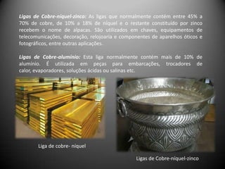 Ligas de Cobre-níquel-zinco: As ligas que normalmente contém entre 45% a
70% de cobre, de 10% a 18% de níquel e o restante constituído por zinco
recebem o nome de alpacas. São utilizados em chaves, equipamentos de
telecomunicações, decoração, relojoaria e componentes de aparelhos óticos e
fotográficos, entre outras aplicações.

Ligas de Cobre-alumínio: Esta liga normalmente contém mais de 10% de
alumínio. É utilizada em peças para embarcações, trocadores de
calor, evaporadores, soluções ácidas ou salinas etc.




       Liga de cobre- níquel

                                               Ligas de Cobre-níquel-zinco
 