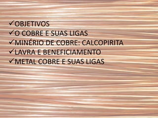 OBJETIVOS
O COBRE E SUAS LIGAS
MINÉRIO DE COBRE: CALCOPIRITA
LAVRA E BENEFICIAMENTO
METAL COBRE E SUAS LIGAS
 