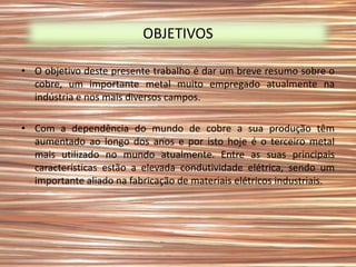 OBJETIVOS

• O objetivo deste presente trabalho é dar um breve resumo sobre o
  cobre, um importante metal muito empregado atualmente na
  indústria e nos mais diversos campos.

• Com a dependência do mundo de cobre a sua produção têm
  aumentado ao longo dos anos e por isto hoje é o terceiro metal
  mais utilizado no mundo atualmente. Entre as suas principais
  características estão a elevada condutividade elétrica, sendo um
  importante aliado na fabricação de materiais elétricos industriais.
 