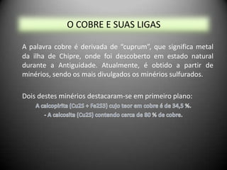 O COBRE E SUAS LIGAS

A palavra cobre é derivada de “cuprum”, que significa metal
da ilha de Chipre, onde foi descoberto em estado natural
durante a Antiguidade. Atualmente, é obtido a partir de
minérios, sendo os mais divulgados os minérios sulfurados.

Dois destes minérios destacaram-se em primeiro plano:
 