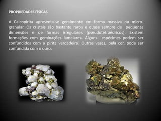 PROPRIEDADES FÍSICAS

A Calcopirita apresenta-se geralmente em forma massiva ou micro-
granular. Os cristais são bastante raros e quase sempre de pequenas
dimensões e de formas irregulares (pseudotetraédricos). Existem
formações com geminações lamelares. Alguns espécimes podem ser
confundidos com a pirita verdadeira. Outras vezes, pela cor, pode ser
confundida com o ouro.
 
