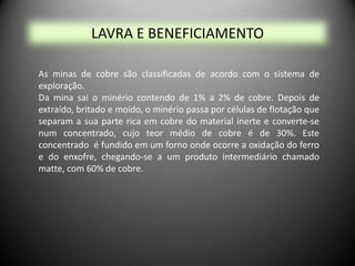 LAVRA E BENEFICIAMENTO

As minas de cobre são classificadas de acordo com o sistema de
exploração.
Da mina sai o minério contendo de 1% a 2% de cobre. Depois de
extraído, britado e moído, o minério passa por células de flotação que
separam a sua parte rica em cobre do material inerte e converte-se
num concentrado, cujo teor médio de cobre é de 30%. Este
concentrado é fundido em um forno onde ocorre a oxidação do ferro
e do enxofre, chegando-se a um produto intermediário chamado
matte, com 60% de cobre.
 