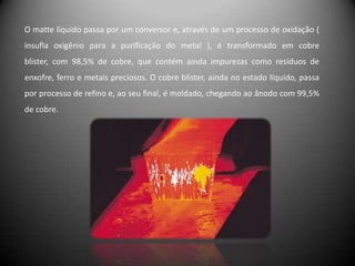 O matte líquido passa por um conversor e, através de um processo de oxidação (
insufla oxigênio para a purificação do metal ), é transformado em cobre
blister, com 98,5% de cobre, que contém ainda impurezas como resíduos de
enxofre, ferro e metais preciosos. O cobre blister, ainda no estado líquido, passa
por processo de refino e, ao seu final, é moldado, chegando ao ânodo com 99,5%
de cobre.
 