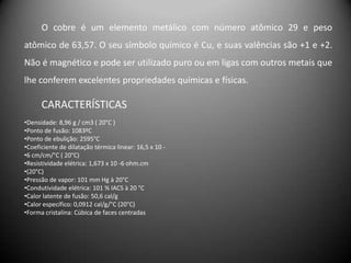 O cobre é um elemento metálico com número atômico 29 e peso
atômico de 63,57. O seu símbolo químico é Cu, e suas valências são +1 e +2.
Não é magnético e pode ser utilizado puro ou em ligas com outros metais que
lhe conferem excelentes propriedades químicas e físicas.

      CARACTERÍSTICAS
•Densidade: 8,96 g / cm3 ( 20°C )
•Ponto de fusão: 1083ºC
•Ponto de ebulição: 2595°C
•Coeficiente de dilatação térmica linear: 16,5 x 10 -
•6 cm/cm/°C ( 20°C)
•Resistividade elétrica: 1,673 x 10 -6 ohm.cm
•(20°C)
•Pressão de vapor: 101 mm Hg à 20°C
•Condutividade elétrica: 101 % IACS à 20 °C
•Calor latente de fusão: 50,6 cal/g
•Calor específico: 0,0912 cal/g/°C (20°C)
•Forma cristalina: Cúbica de faces centradas
 