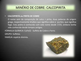 MINÉRIO DE COBRE: CALCOPIRITA

• CALCOPIRITA ou PIRITA DE COBRE
  O nome vem da composição de calco + pirita, duas palavras de origem
  grega, respectivamente khalkos que significa cobre e purites, que significa
  fogo. Esta pedra é conhecida com este nome desde 1725, embora tenha
  sido conhecida desde tempos antigos.
FÓRMULA QUÍMICA: CuFeS2 - Sulfeto de Cobre e Ferro.
GRUPO: Sulfetos.
FAMÍLIA: espécie distinta.
 