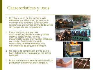 Características y usos
    El cobre es uno de los metales más
     utilizados por el hombre, ya que es un
     material muy duradero que se puede
     reciclar casi un numero ilimitado de veces
     sin que pierda sus propiedades.

    Es un material, que por sus
     características, escasa dureza y límite
     elástico bajo(33Mpa), es muy
     mecanizable siendo muy fácil el arranque
     por viruta. Facilitando el uso de
     velocidades de corte elevadas con
     herramientas de pequeño diámetro.

    No cede a la compresión, por lo que le
     hace deformarse y aplastarse con cierta
     facilidad.

    Es un metal muy maleable permitiendo la
     producción de laminas muy delgadas
 