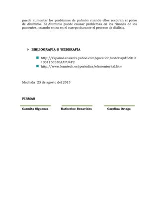puede aumentar los problemas de pulmón cuando ellos respiran el polvo
de Aluminio. El Aluminio puede causar problemas en los riñones de los
pacientes, cuando entra en el cuerpo durante el proceso de diálisis.

 BIBLIOGRAFÍA O WEBGRAFÍA
http://espanol.answers.yahoo.com/question/index?qid=2010
1031150530AAPU4F2
http://www.lenntech.es/periodica/elementos/al.htm

Machala 23 de agosto del 2013

FIRMAS
Carmita Siguenza

Katherine Benavides

Carolina Ortega

 