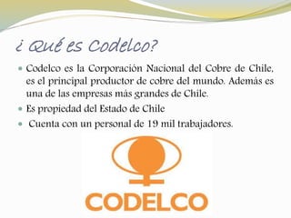 ¿ Qué es Codelco? 
 Codelco es la Corporación Nacional del Cobre de Chile, 
es el principal productor de cobre del mundo. Además es 
una de las empresas más grandes de Chile. 
 Es propiedad del Estado de Chile 
 Cuenta con un personal de 19 mil trabajadores. 
 