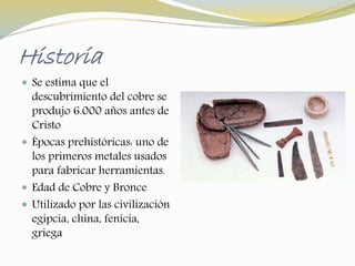 Historia 
 Se estima que el 
descubrimiento del cobre se 
produjo 6.000 años antes de 
Cristo 
 Épocas prehistóricas: uno de 
los primeros metales usados 
para fabricar herramientas. 
 Edad de Cobre y Bronce 
 Utilizado por las civilización 
egipcia, china, fenicia, 
griega 
 