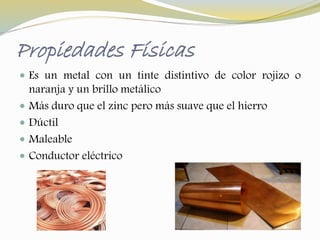 Propiedades Físicas 
 Es un metal con un tinte distintivo de color rojizo o 
naranja y un brillo metálico 
 Más duro que el zinc pero más suave que el hierro 
 Dúctil 
 Maleable 
 Conductor eléctrico 
 