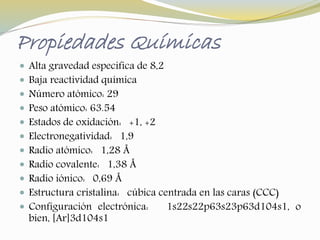 Propiedades Químicas 
 Alta gravedad especifica de 8,2 
 Baja reactividad química 
 Número atómico: 29 
 Peso atómico: 63.54 
 Estados de oxidación: +1, +2 
 Electronegatividad: 1,9 
 Radio atómico: 1,28 Å 
 Radio covalente: 1,38 Å 
 Radio iónico: 0,69 Å 
 Estructura cristalina: cúbica centrada en las caras (CCC) 
 Configuración electrónica: 1s22s22p63s23p63d104s1, o 
bien, [Ar]3d104s1 
 