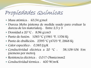 Propiedades Químicas 
 Masa atómica : 63,54 g/mol 
 Dureza Mohs (sistema de medida usado para evaluar la 
dureza de los materiales) : Entre 2,5 y 3 
 Densidad a 20 ºC : 8,96 g/cm3 
 Punto de fusión: 1083 ºC (1981 ºF, 1356 K) 
 Punto de ebullición: 2595 ºC (4703 ºF, 2868 K) 
 Calor específico : 0,385 J/g·K 
 Conductividad eléctrica a 20 ºC : 58,108·106 S/m 
(siemens por metro) 
 Resistencia eléctrica : 0,017 Ohmio/mm2 
 Conductividad térmica : 400 W/m·K 
 