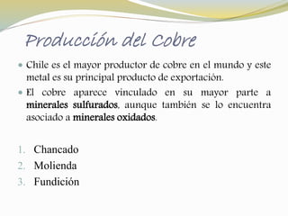 Producción del Cobre 
 Chile es el mayor productor de cobre en el mundo y este 
metal es su principal producto de exportación. 
 El cobre aparece vinculado en su mayor parte a 
minerales sulfurados, aunque también se lo encuentra 
asociado a minerales oxidados. 
1. Chancado 
2. Molienda 
3. Fundición 
 