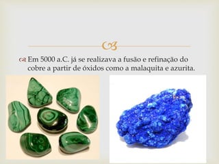  
 Em 5000 a.C. já se realizava a fusão e refinação do 
cobre a partir de óxidos como a malaquita e azurita. 
 
