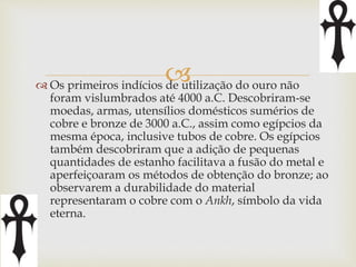  
 Os primeiros indícios de utilização do ouro não 
foram vislumbrados até 4000 a.C. Descobriram-se 
moedas, armas, utensílios domésticos sumérios de 
cobre e bronze de 3000 a.C., assim como egípcios da 
mesma época, inclusive tubos de cobre. Os egípcios 
também descobriram que a adição de pequenas 
quantidades de estanho facilitava a fusão do metal e 
aperfeiçoaram os métodos de obtenção do bronze; ao 
observarem a durabilidade do material 
representaram o cobre com o Ankh, símbolo da vida 
eterna. 
 