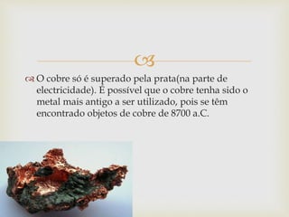  
 O cobre só é superado pela prata(na parte de 
electricidade). É possível que o cobre tenha sido o 
metal mais antigo a ser utilizado, pois se têm 
encontrado objetos de cobre de 8700 a.C. 
 
