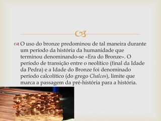  
 O uso do bronze predominou de tal maneira durante 
um período da história da humanidade que 
terminou denominando-se «Era do Bronze». O 
período de transição entre o neolítico (final da Idade 
da Pedra) e a Idade do Bronze foi denominado 
período calcolítico (do grego Chalcos), limite que 
marca a passagem da pré-história para a história. 
 
