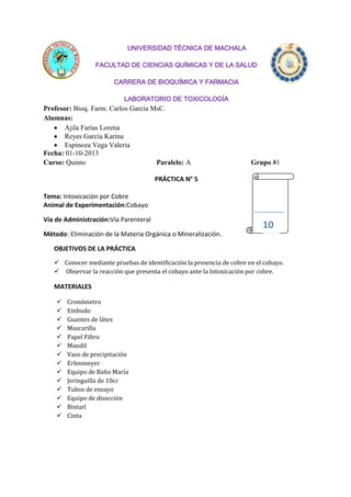 UNIVERSIDAD TÉCNICA DE MACHALA
FACULTAD DE CIENCIAS QUÍMICAS Y DE LA SALUD
CARRERA DE BIOQUÍMICA Y FARMACIA
LABORATORIO DE TOXICOLOGÍA

Profesor: Bioq. Farm. Carlos García MsC.
Alumnas:
Ajila Farías Lorena
Reyes García Karina
Espinoza Vega Valeria
Fecha: 01-10-2013
Curso: Quinto
Paralelo: A

Grupo #1

PRÁCTICA N° 5
Tema: Intoxicación por Cobre
Animal de Experimentación:Cobayo
Vía de Administración:Vía Parenteral

10

Método: Eliminación de la Materia Orgánica o Mineralización.
OBJETIVOS DE LA PRÁCTICA
 Conocer mediante pruebas de identificación la presencia de cobre en el cobayo.
 Observar la reacción que presenta el cobayo ante la Intoxicación por cobre.

MATERIALES















Cronómetro
Embudo
Guantes de látex
Mascarilla
Papel Filtro
Mandil
Vaso de precipitación
Erlenmeyer
Equipo de Baño María
Jeringuilla de 10cc
Tubos de ensayo
Equipo de disección
Bisturí
Cinta

 