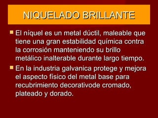 NIQUELADO BRILLANTENIQUELADO BRILLANTE
 El níquel es un metal dúctil, maleable queEl níquel es un metal dúctil, maleable que
tiene una gran estabilidad química contratiene una gran estabilidad química contra
la corrosión manteniendo su brillola corrosión manteniendo su brillo
metálico inalterable durante largo tiempo.metálico inalterable durante largo tiempo.
 En la industria galvanica protege y mejoraEn la industria galvanica protege y mejora
el aspecto físico del metal base parael aspecto físico del metal base para
recubrimiento decorativode cromado,recubrimiento decorativode cromado,
plateado y dorado.plateado y dorado.
 