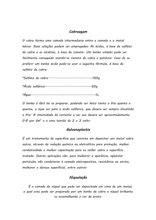 Cobreagem
O cobre forma uma camada intermediaria entre a camada e o metal
básico. Duas soluções podem ser empregadas: As ácidas, à base de sulfato
de cobre e as alcalinas, à base de cianeto. Um banho simples pode ser
facilmente conseguido usando-se cianeto de cobre e potássio. Caso de se
preferir um banho ácido pode-se usar a seguinte fórmula, á base de
sulfato de cobre:
*Sulfato de cobre.......................................150g
*Ácido sulfúrico.........................................50g
*Água.........................................................1L
O banho é fácil de se preparar, podendo ser feito tanto a frio quanto a
quente, a nçao ser para o acido sulfúrico, que devera ser sempre dissolvido
a frio. A intensidade da corrente a ser usa devera ser aproximadamente
0.8 por dm2 e a uma tensão de 2 e 3 volts.

Galvanoplastia
É um tratamento de superfície que consiste em depositar um metal sobre
outro, através da redução química ou eletrolítica para proteção, melhor
condutividade e melhor capacitação para se soldar sobre a superfície
tratada. Outras aplicações são: para melhorar a aparência, aglutinar
partículas não condutoras à camada eletropositiva, resistência ao atrito,
melhorar a dureza superficial, entre outros.

Niquelação
É a camada de níquel que pode ser depositada em cima de um metal,
o qual este pode ser preparado por um banho de cobre e níquel brilhante
se assemelhando a cor da prata.

 
