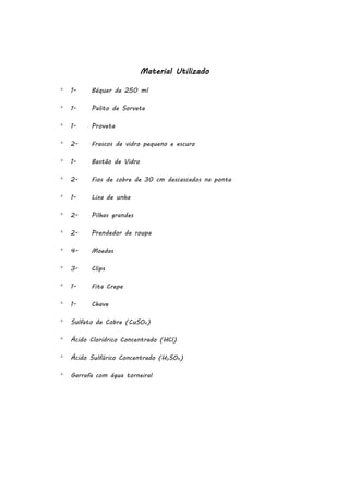 Material Utilizado


1-

Béquer de 250 ml



1-

Palito de Sorvete



1-

Proveta



2-

Frascos de vidro pequeno e escuro



1-

Bastão de Vidro



2-

Fios de cobre de 30 cm descascados na ponta



1-

Lixa de unha



2-

Pilhas grandes



2-

Prendedor de roupa



4-

Moedas



3-

Clips



1-

Fita Crepe



1-

Chave



Sulfato de Cobre (CuSO4)



Ácido Clorídrico Concentrado (HCl)



Ácido Sulfúrico Concentrado (H2SO4)



Garrafa com água torneiral

 