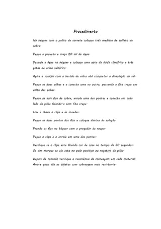 Procedimento
No béquer com o palito de sorvete coloque três medidas de sulfato de
cobre.
Pegue a proveta e meça 20 ml de água.
Despeje a água no béquer e coloque uma gota de ácido clorídrico e três
gotas de acido sulfúrico.
Agite a solução com o bastão de vidro até completar a dissolução do sal.
Pegue as duas pilhas e a conecte uma na outra, passando a fita crepe em
volta das pilhas.
Pegue os dois fios de cobre, enrole uma das pontas e conecte em cada
lado da pilha fixando-o com fita crepe.
Lixe a chave o clips e as moedas.
Pegue as duas pontas dos fios e coloque dentro da solução.
Prenda os fios no béquer com o pregador de roupa.
Pegue o clips e o enrole em uma das pontas.
Verifique se o clips esta ficando cor de rosa no tempo de 30 segundos.
Se sim marque se ele esta no polo positivo ou negativo da pilha.
Depois de cobrado verifique a resistência da cobreagem em cada material.
Anote quais são os objetos com cobreagem mais resistente.

 