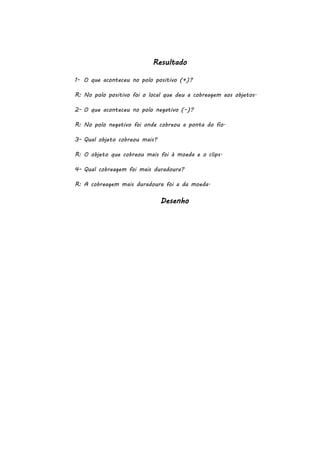 Resultado
1- O que aconteceu no polo positivo (+)?
R: No polo positivo foi o local que deu a cobreagem aos objetos.
2- O que aconteceu no polo negativo (-)?
R: No polo negativo foi onde cobreou a ponta do fio.
3- Qual objeto cobreou mais?
R: O objeto que cobreou mais foi à moeda e o clips.
4- Qual cobreagem foi mais duradoura?
R: A cobreagem mais duradoura foi a da moeda.

Desenho

 