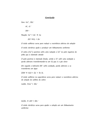 Conclusão
Íons: Cu++, SO4—
H+, Cl

–

OH –
Reação: Cu++ + 2e-  Cu
2Cl Cl2 + 2eO ácido sulfúrico serve para reduzir a resistência elétrica da solução.
O ácido clorídrico ajuda a produzir um folheamento uniforme.
O cobre (Cu++) positivo sofre uma redução a Cu0 no polo negativo da
pilha que é chamado cátado.
O polo positivo é chamado ânodo, então o Cl- sofri uma oxidação e
perde elétrons transformando-se em Cl2 que é o gás cloro.
Em seguida a hidroxila OH- sofre oxidação, perde elétrons e se
transforma em água.
2OH-  H2O + 2e- + ½ O2
O ácido sulfúrico na experiência serve para reduzir a resistência elétrica
da solução de sulfato de cobre.
CuSO4 Cu++ + SO4—

H2SO4  2H+ + SO4- O ácido clorídrico serve para ajudar a solução em um folheamento
uniforme.

 